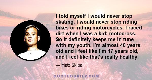 I told myself I would never stop skating. I would never stop riding bikes or riding motorcycles. I raced dirt when I was a kid; motocross. So it definitely keeps me in tune with my youth. I'm almost 40 years old and I