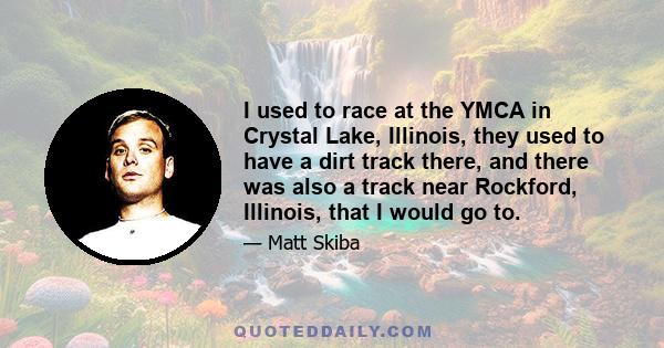 I used to race at the YMCA in Crystal Lake, Illinois, they used to have a dirt track there, and there was also a track near Rockford, Illinois, that I would go to.