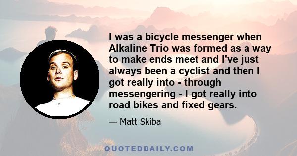 I was a bicycle messenger when Alkaline Trio was formed as a way to make ends meet and I've just always been a cyclist and then I got really into - through messengering - I got really into road bikes and fixed gears.