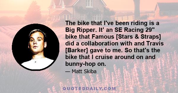 The bike that I've been riding is a Big Ripper. It' an SE Racing 29 bike that Famous [Stars & Straps] did a collaboration with and Travis [Barker] gave to me. So that's the bike that I cruise around on and bunny-hop on.