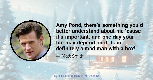 Amy Pond, there's something you'd better understand about me 'cause it's important, and one day your life may depend on it: I am definitely a mad man with a box!