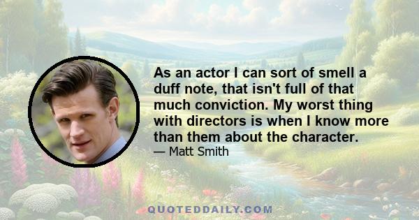 As an actor I can sort of smell a duff note, that isn't full of that much conviction. My worst thing with directors is when I know more than them about the character.