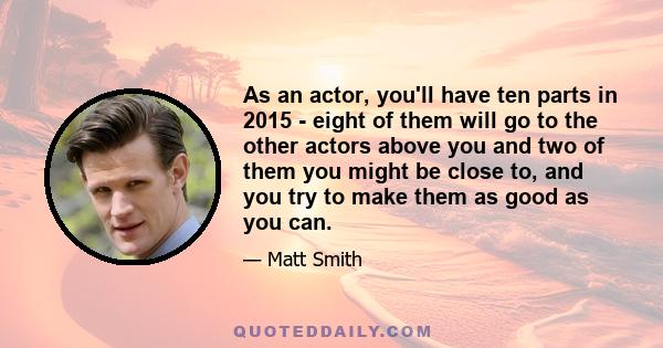 As an actor, you'll have ten parts in 2015 - eight of them will go to the other actors above you and two of them you might be close to, and you try to make them as good as you can.