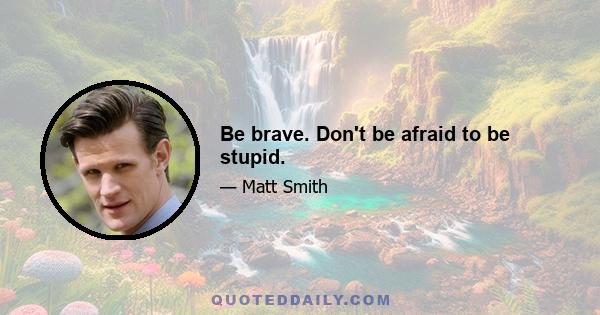 Be brave. Don't be afraid to be stupid.