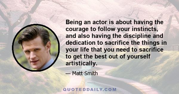 Being an actor is about having the courage to follow your instincts, and also having the discipline and dedication to sacrifice the things in your life that you need to sacrifice to get the best out of yourself