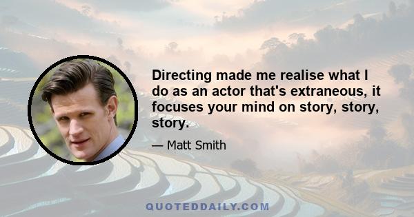 Directing made me realise what I do as an actor that's extraneous, it focuses your mind on story, story, story.