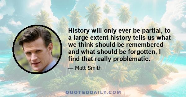 History will only ever be partial, to a large extent history tells us what we think should be remembered and what should be forgotten, I find that really problematic.