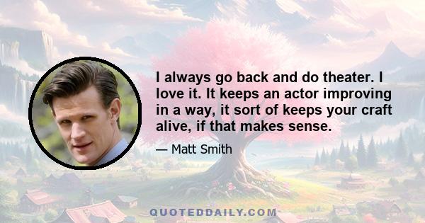 I always go back and do theater. I love it. It keeps an actor improving in a way, it sort of keeps your craft alive, if that makes sense.