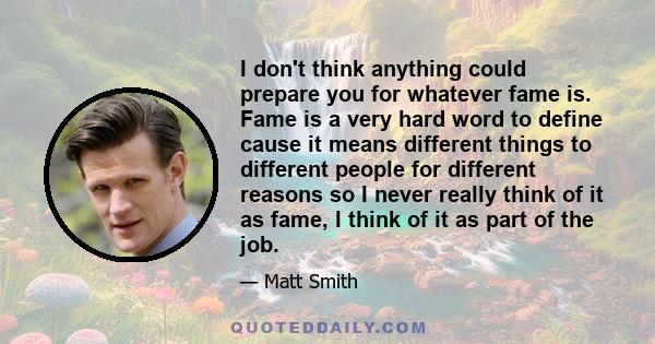 I don't think anything could prepare you for whatever fame is. Fame is a very hard word to define cause it means different things to different people for different reasons so I never really think of it as fame, I think