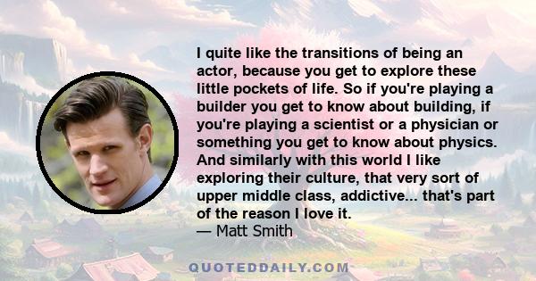 I quite like the transitions of being an actor, because you get to explore these little pockets of life. So if you're playing a builder you get to know about building, if you're playing a scientist or a physician or