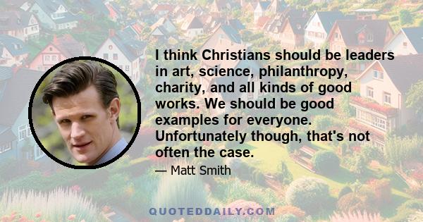 I think Christians should be leaders in art, science, philanthropy, charity, and all kinds of good works. We should be good examples for everyone. Unfortunately though, that's not often the case.