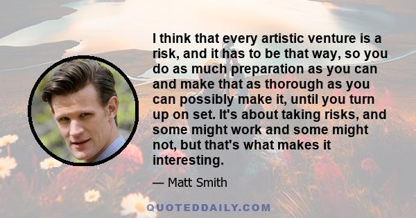 I think that every artistic venture is a risk, and it has to be that way, so you do as much preparation as you can and make that as thorough as you can possibly make it, until you turn up on set. It's about taking