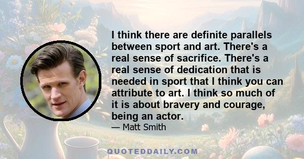 I think there are definite parallels between sport and art. There's a real sense of sacrifice. There's a real sense of dedication that is needed in sport that I think you can attribute to art. I think so much of it is