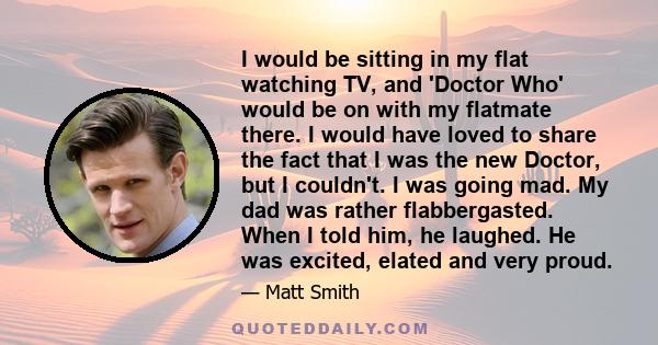 I would be sitting in my flat watching TV, and 'Doctor Who' would be on with my flatmate there. I would have loved to share the fact that I was the new Doctor, but I couldn't. I was going mad. My dad was rather