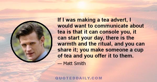 If I was making a tea advert, I would want to communicate about tea is that it can console you, it can start your day, there is the warmth and the ritual, and you can share it; you make someone a cup of tea and you