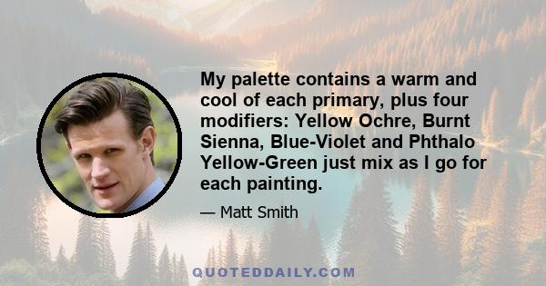 My palette contains a warm and cool of each primary, plus four modifiers: Yellow Ochre, Burnt Sienna, Blue-Violet and Phthalo Yellow-Green just mix as I go for each painting.