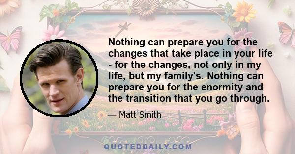 Nothing can prepare you for the changes that take place in your life - for the changes, not only in my life, but my family's. Nothing can prepare you for the enormity and the transition that you go through.