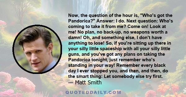 Now, the question of the hour is, Who's got the Pandorica? Answer: I do. Next question: Who's coming to take it from me? Come on! Look at me! No plan, no back-up, no weapons worth a damn! Oh, and something else, I don't 