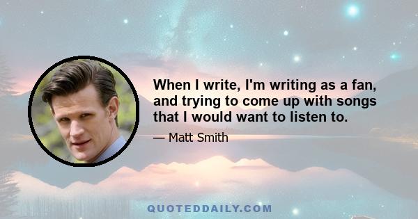 When I write, I'm writing as a fan, and trying to come up with songs that I would want to listen to.