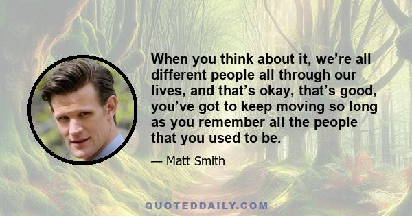 When you think about it, we’re all different people all through our lives, and that’s okay, that’s good, you’ve got to keep moving so long as you remember all the people that you used to be.