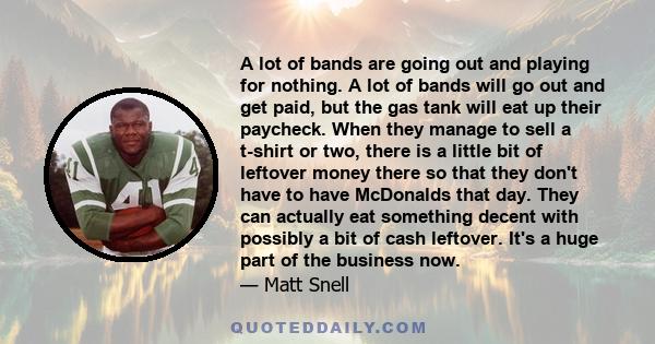 A lot of bands are going out and playing for nothing. A lot of bands will go out and get paid, but the gas tank will eat up their paycheck. When they manage to sell a t-shirt or two, there is a little bit of leftover