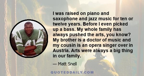 I was raised on piano and saxophone and jazz music for ten or twelve years. Before I even picked up a bass. My whole family has always pushed the arts, you know? My brother is a doctor of music and my cousin is an opera 