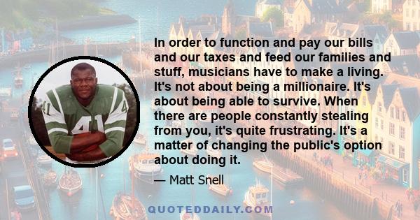 In order to function and pay our bills and our taxes and feed our families and stuff, musicians have to make a living. It's not about being a millionaire. It's about being able to survive. When there are people