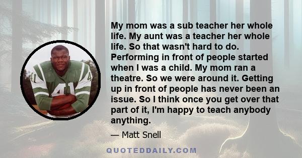 My mom was a sub teacher her whole life. My aunt was a teacher her whole life. So that wasn't hard to do. Performing in front of people started when I was a child. My mom ran a theatre. So we were around it. Getting up