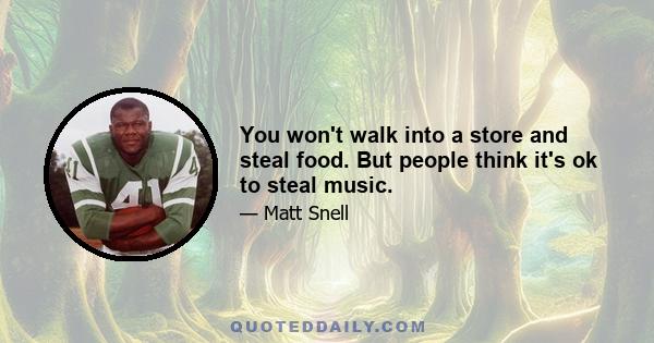 You won't walk into a store and steal food. But people think it's ok to steal music.