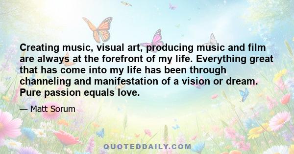 Creating music, visual art, producing music and film are always at the forefront of my life. Everything great that has come into my life has been through channeling and manifestation of a vision or dream. Pure passion