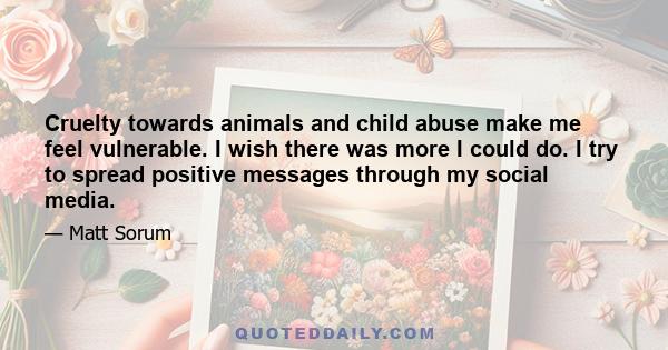 Cruelty towards animals and child abuse make me feel vulnerable. I wish there was more I could do. I try to spread positive messages through my social media.