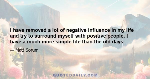 I have removed a lot of negative influence in my life and try to surround myself with positive people. I have a much more simple life than the old days.