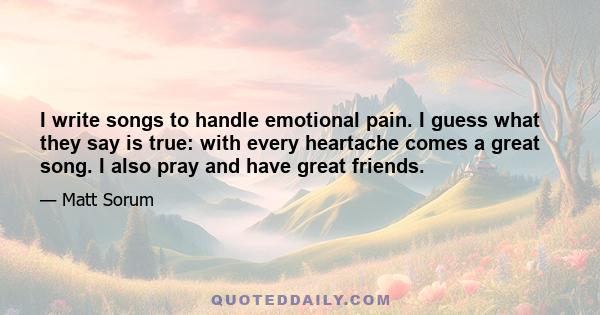 I write songs to handle emotional pain. I guess what they say is true: with every heartache comes a great song. I also pray and have great friends.