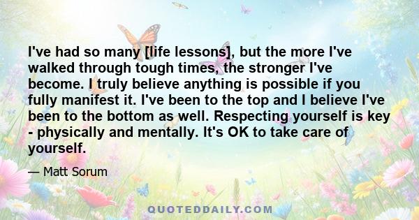 I've had so many [life lessons], but the more I've walked through tough times, the stronger I've become. I truly believe anything is possible if you fully manifest it. I've been to the top and I believe I've been to the 