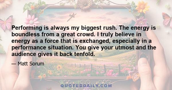 Performing is always my biggest rush. The energy is boundless from a great crowd. I truly believe in energy as a force that is exchanged, especially in a performance situation. You give your utmost and the audience