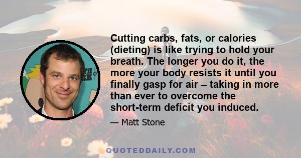 Cutting carbs, fats, or calories (dieting) is like trying to hold your breath. The longer you do it, the more your body resists it until you finally gasp for air – taking in more than ever to overcome the short-term