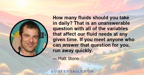 How many fluids should you take in daily? That is an unanswerable question with all of the variables that affect our fluid needs at any given time. If you meet anyone who can answer that question for you, run away