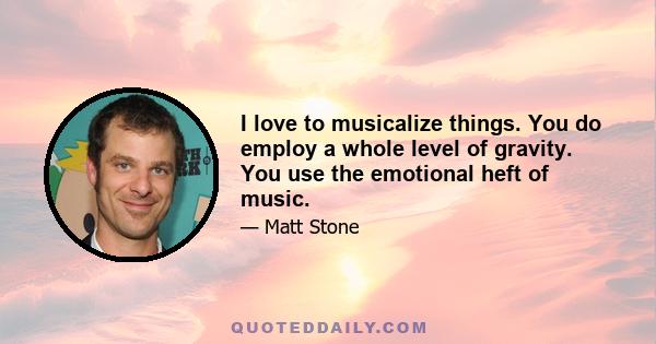 I love to musicalize things. You do employ a whole level of gravity. You use the emotional heft of music.