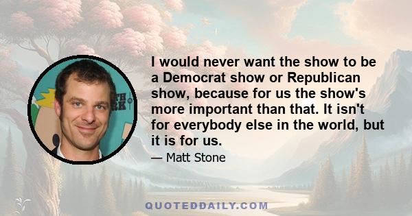 I would never want the show to be a Democrat show or Republican show, because for us the show's more important than that. It isn't for everybody else in the world, but it is for us.