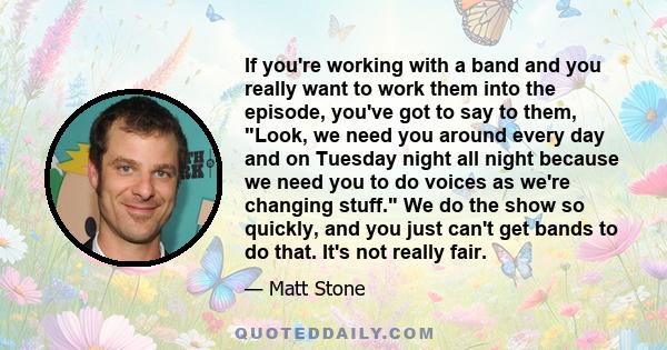 If you're working with a band and you really want to work them into the episode, you've got to say to them, Look, we need you around every day and on Tuesday night all night because we need you to do voices as we're