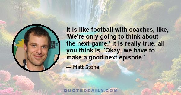 It is like football with coaches, like, 'We're only going to think about the next game.' It is really true, all you think is, 'Okay, we have to make a good next episode.'