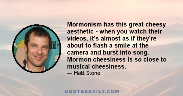 Mormonism has this great cheesy aesthetic - when you watch their videos, it's almost as if they're about to flash a smile at the camera and burst into song. Mormon cheesiness is so close to musical cheesiness.