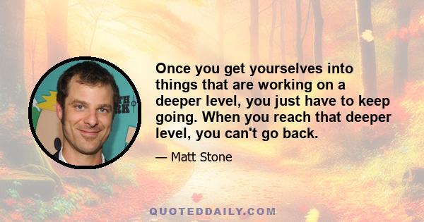 Once you get yourselves into things that are working on a deeper level, you just have to keep going. When you reach that deeper level, you can't go back.