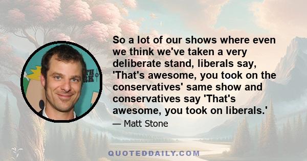 So a lot of our shows where even we think we've taken a very deliberate stand, liberals say, 'That's awesome, you took on the conservatives' same show and conservatives say 'That's awesome, you took on liberals.'