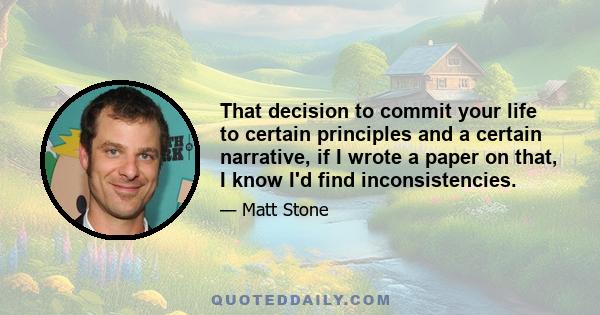 That decision to commit your life to certain principles and a certain narrative, if I wrote a paper on that, I know I'd find inconsistencies.