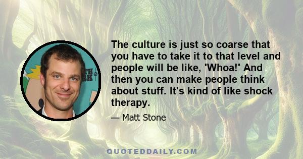 The culture is just so coarse that you have to take it to that level and people will be like, 'Whoa!' And then you can make people think about stuff. It's kind of like shock therapy.