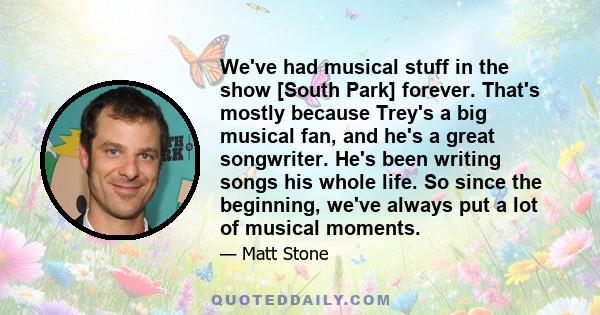 We've had musical stuff in the show [South Park] forever. That's mostly because Trey's a big musical fan, and he's a great songwriter. He's been writing songs his whole life. So since the beginning, we've always put a