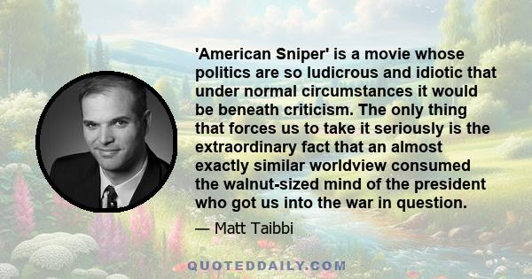 'American Sniper' is a movie whose politics are so ludicrous and idiotic that under normal circumstances it would be beneath criticism. The only thing that forces us to take it seriously is the extraordinary fact that