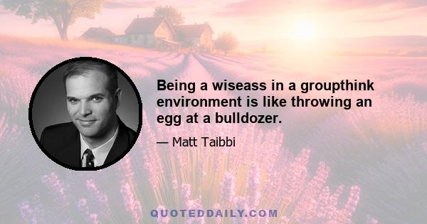 Being a wiseass in a groupthink environment is like throwing an egg at a bulldozer.