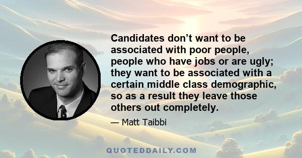 Candidates don’t want to be associated with poor people, people who have jobs or are ugly; they want to be associated with a certain middle class demographic, so as a result they leave those others out completely.